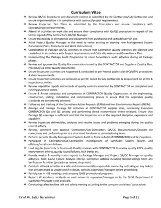 Curriculum Vitae
 Review QA/QC Procedures and document control as submitted by the Contractors/Sub-Contractors and
ensure implementation is in compliance with contract/project requirements.
 Review Inspection Test Plans as submitted by the Contractors and ensure compliance with
contract/project requirements.
 Attend all activities on work site and ensure their compliance with QA/QC procedure in respect of the
format signed off by Contractor’s QA/QC Manager.
 Ensure traceability of all materials and equipment from purchasing and up to delivery on site.
 Assist Project Quality Manager in the need to revise existing or develop new Management System
Documents (Plans, Procedures and Work Instructions).
 Coordination of Package QA/QC activities to ensure that Contractor Quality activities are planned and
carried out in accordance with Project requirements and Criticality Assessment/Surveillance Plan.
 Implementing the Package Audit Programme to cover Surveillance audit activities during all Package
phases.
 Review and approve the Quality Documentation issued by the CONTRACTOR and Suppliers (Quality Plan,
Procedures & other Quality documents)
 Ensure Inspection activities are happened & conducted as per Project quality plan (PQP/ITP), procedures
& client requirements.
 Ensure Inspection activities are achieved as per RFI raised by Sub-contractors & keep record on all RFI &
inspection activities.
 Review inspection reports and records of quality control carried out by CONTRACTOR on completed and
running purchase orders.
 Ensure & Assess adequacy and competence of CONTRACTOR Quality Organization at the engineering,
construction, testing, installation and commissioning phases to assure that the applicable quality
standards are consistently achieved.
 Follow-up and tracking of the Correctives Action Requests (CARs) and Non Conformance Reports (NCRs).
 Arrange and manage Package QC Activities at CONTRACTOR supplier sites, overseeing Execution
CONTRACTOR QA and QC activity and performing direct interventions where received. Ensure that
Package QC coverage is sufficient and that the Inspectors are of the required discipline, experience and
capability.
 Review Inspectors deliverables, analyses and resolve issues and problems emerging during the quality
control activity.
 Review, comment and approve Contractors/Sub-Contractors QA/QC Documentation/Dossiers for
correctness and conformity prior to a structured handover to commissioning team.
 Perform periodic Quality Management System Audit or Process Audit of CONTRACTOR and Key Suppliers.
 Participate in Contractors/Sub-Contractors investigations of significant Quality failures and
offshore/installation failures.
 Lead regular (quarterly or bi-annual) Quality reviews with CONTRACTOR to review quality KPI’S, quality
improvement efforts, quality issues/failures, NCR trends etc.
 Provide weekly & monthly status reports to Package Manager and Project QA/QC Manager on quality
activities, Root Cause Failure Analysis (RCFA), Corrective Actions including Notes/Findings from any
Verification Activities (procedures review, shop visits)
 Conducts all work activities in a safe and environmentally responsible manner by not taking on any task(s)
that are perceived as unsafe and if in doubt, consults supervisor/manager before proceeding.
 Participates in HSE meetings and company QHSE promotional programs.
 Reports all accidents, incidents or neat misses to supervisor/manager or to the QHSE Department if
supervisor/manager is not available.
 Conducting safety toolbox talk and safety meeting according to the company and client’s procedure.
CV of Mr. Balaji Narasimhan Page 3 of 11
 
