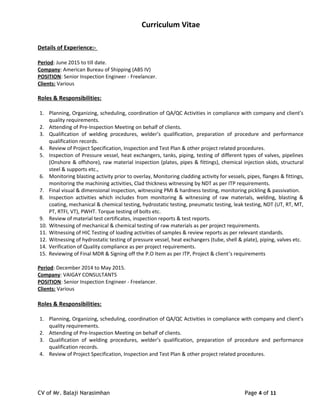 Curriculum Vitae
Details of Experience:-
Period: June 2015 to till date.
Company: American Bureau of Shipping (ABS IV)
POSITION: Senior Inspection Engineer - Freelancer.
Clients: Various
Roles & Responsibilities:
1. Planning, Organizing, scheduling, coordination of QA/QC Activities in compliance with company and client’s
quality requirements.
2. Attending of Pre-Inspection Meeting on behalf of clients.
3. Qualification of welding procedures, welder’s qualification, preparation of procedure and performance
qualification records.
4. Review of Project Specification, Inspection and Test Plan & other project related procedures.
5. Inspection of Pressure vessel, heat exchangers, tanks, piping, testing of different types of valves, pipelines
(Onshore & offshore), raw material inspection (plates, pipes & fittings), chemical injection skids, structural
steel & supports etc.,
6. Monitoring blasting activity prior to overlay, Monitoring cladding activity for vessels, pipes, flanges & fittings,
monitoring the machining activities, Clad thickness witnessing by NDT as per ITP requirements.
7. Final visual & dimensional inspection, witnessing PMI & hardness testing, monitoring pickling & passivation.
8. Inspection activities which includes from monitoring & witnessing of raw materials, welding, blasting &
coating, mechanical & chemical testing, hydrostatic testing, pneumatic testing, leak testing, NDT (UT, RT, MT,
PT, RTFI, VT), PWHT. Torque testing of bolts etc.
9. Review of material test certificates, inspection reports & test reports.
10. Witnessing of mechanical & chemical testing of raw materials as per project requirements.
11. Witnessing of HIC Testing of loading activities of samples & review reports as per relevant standards.
12. Witnessing of hydrostatic testing of pressure vessel, heat exchangers (tube, shell & plate), piping, valves etc.
14. Verification of Quality compliance as per project requirements.
15. Reviewing of Final MDR & Signing off the P.O Item as per ITP, Project & client’s requirements
Period: December 2014 to May 2015.
Company: VAIGAY CONSULTANTS
POSITION: Senior Inspection Engineer - Freelancer.
Clients: Various
Roles & Responsibilities:
1. Planning, Organizing, scheduling, coordination of QA/QC Activities in compliance with company and client’s
quality requirements.
2. Attending of Pre-Inspection Meeting on behalf of clients.
3. Qualification of welding procedures, welder’s qualification, preparation of procedure and performance
qualification records.
4. Review of Project Specification, Inspection and Test Plan & other project related procedures.
CV of Mr. Balaji Narasimhan Page 4 of 11
 