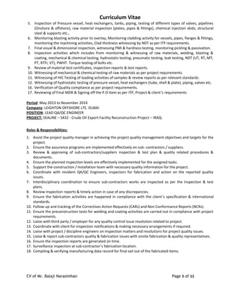 Curriculum Vitae
5. Inspection of Pressure vessel, heat exchangers, tanks, piping, testing of different types of valves, pipelines
(Onshore & offshore), raw material inspection (plates, pipes & fittings), chemical injection skids, structural
steel & supports etc.,
6. Monitoring blasting activity prior to overlay, Monitoring cladding activity for vessels, pipes, flanges & fittings,
monitoring the machining activities, Clad thickness witnessing by NDT as per ITP requirements.
7. Final visual & dimensional inspection, witnessing PMI & hardness testing, monitoring pickling & passivation.
8. Inspection activities which includes from monitoring & witnessing of raw materials, welding, blasting &
coating, mechanical & chemical testing, hydrostatic testing, pneumatic testing, leak testing, NDT (UT, RT, MT,
PT, RTFI, VT), PWHT. Torque testing of bolts etc.
9. Review of material test certificates, inspection reports & test reports.
10. Witnessing of mechanical & chemical testing of raw materials as per project requirements.
11. Witnessing of HIC Testing of loading activities of samples & review reports as per relevant standards.
12. Witnessing of hydrostatic testing of pressure vessel, heat exchangers (tube, shell & plate), piping, valves etc.
16. Verification of Quality compliance as per project requirements.
17. Reviewing of Final MDR & Signing off the P.O Item as per ITP, Project & client’s requirements
Period: May 2013 to November 2014
Company: LEIGHTON OFFSHORE LTE. DUBAI
POSITION: LEAD QA/QC ENGINEER
PROJECT: SEALINE – S432 - Crude Oil Export Facility Reconstruction Project – IRAQ.
Roles & Responsibilities:
1. Assist the project quality manager in achieving the project quality management objectives and targets for the
project.
2. Ensure the assurance programs are implemented effectively on sub- contractors / suppliers.
3. Review & approving of sub-contractors/suppliers inspection & test plan & quality related procedures &
documents.
4. Ensure the planned inspection levels are effectively implemented for the assigned tasks.
5. Support the construction / installation team with necessary quality information for the project.
6. Coordinate with resident QA/QC Engineers, inspectors for fabrication and action on the reported quality
issues.
7. Interdisciplinary coordination to ensure sub-contractors works are inspected as per the Inspection & test
plans.
8. Review inspection reports & timely action in case of any discrepancies.
9. Ensure the fabrication activities are happened in compliance with the client’s specification & international
standards.
10. Follow-up and tracking of the Correctives Action Requests (CARs) and Non Conformance Reports (NCRs).
11. Ensure the preconstruction tests for welding and coating activities are carried out in compliance with project
requirements.
12. Liaise with third party / employer for any quality control issue resolution related to project.
13. Coordinate with client for inspection notifications & making necessary arrangements if required.
14. Liaise with project / discipline engineers on inspection matters and resolutions for project quality issues.
15. Liaise & report sub-contractors quality & fabrication issues with onsite fabrication & quality representatives.
16. Ensure the inspection reports are generated on time.
17. Surveillance inspection at sub-contractor’s fabrication location.
18. Compiling & verifying manufacturing data record for final sail out of the fabricated items.
CV of Mr. Balaji Narasimhan Page 5 of 11
 
