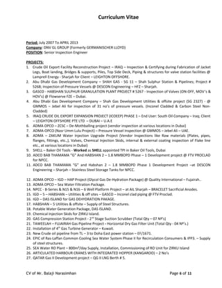 Curriculum Vitae
Period: July 2007 To APRIL 2013
Company: DNV GL GROUP (Formerly GERMANISCHER LLOYD)
POSITION: Senior Inspection Engineer
PROJECTS:
1. Crude Oil Export Facility Reconstruction Project – IRAQ – Inspection & Certifying during Fabrication of Jacket
Legs, Boat landing, Bridges & supports, Piles, Top Side Deck, Piping & structures for valve station facilities @
Lamprell Energy - Sharjah for Client – LEIGHTON OFFSHORE.
2. Abu Dhabi Gas Development Company – SHAH GAS - SG 11 – Shah Sulphur Station & Pipelines; Project #
5268; Inspection of Pressure Vessels @ DESCON Engineering – HFZ – Sharjah.
3. GASCO - HABSHAN SULPHUR GRANULATION PLANT PROJECT # 5267 - Inspection of Valves (ON-OFF, MOV’s &
HOV’s) @ Flowserve FZE – Dubai.
4. Abu Dhabi Gas Development Company – Shah Gas Development Utilities & offsite project (SG 2327) - @
GMMOS – Jebel Ali for inspection of 31 no’s of pressure vessels. (Inconel Cladded & Carbon Steel Non-
Cladded)
5. IRAQ CRUDE OIL EXPORT EXPANSION PROJECT (ICOEEP) PHASE 1 – End User: South Oil Company – Iraq; Client
– LEIGHTON OFFSHORE PTE LTD – DUBAI – U.A.E
6. ADMA OPCO – ZCSC – De-Mothballing project (vendor inspection at various locations in Dubai)
7. ADMA-OPCO (Nasr Umm Lulu Project) – Pressure Vessel Inspection @ GMMOS – Jebel Ali – UAE.
8. ADMA – ZAKUM Water Injection Upgrade Project (Vendor Inspections like Raw materials (Plates, pipes,
flanges, fittings, etc.,), Valves, Chemical Injection Skids, internal & external coating inspection of Flake line
etc., at various locations in Dubai)
9. SHELL – Baker Oil Tools - Worked as SHELL appointed TPI in Baker Oil Tools, Dubai
10. ADCO BAB THAMAMA “G” And HABSHAN 2 – 1.8 MMBOPD Phase – 1 Development project @ FTV PROCLAD
for NPCC.
11. ADCO BAB THAMAMA “G” and Habshan 2 – 1.8 MMBOPD Phase 1 Development Project –at DESCON
Engineering – Sharjah – Stainless Steel Storage Tanks for NPCC.
12. ADMA OPCO – IGD – HAP Project (Glycol Gas De-Hydration Package) @ Quality International – Fujairah..
13. ADMA OPCO – Sea Water Filtration Package.
14. NPCC - B-Series & N15 & N16 – 6 Well Platform Project – at AIL Sharjah – BRACELET Sacrificial Anodes.
15. IGD – 5 – HABSHAN – Utilities & off sites – GASCO – Inconel clad piping @ FTV Proclad.
16. IGD – DAS ISLAND for GAS DEHYDRATION PAKAGE.
17. HABSHAN – 5 Utilities & offsite – Supply of Steel Structures.
18. Potable Water Generation Package, DAS ISLAND.
19. Chemical Injection Skids for ZIRKU Island.
20. GAS Compression Station Project - 2nd
Stage Suction Scrubber (Total Qty – 07 Nº’s)
21. TAWEELAH – FUJAIRAH Gas Pipeline Project - Horizontal Dry Gas Filter Unit (Total Qty - 04 Nº’s.)
22. Installation of 4th
Gas Turbine Generator – Kuwait.
23. New Crude oil pipeline from TL – 3 to Doha East power station – EF/1671.
24. EPIC of Ras-Laffan Common Cooling Sea Water System Phase II for Recirculation Consumers & IPP3. – Supply
of steel structures.
25. SEA Water RO Plant – 800m³/day Supply, Installation, Commissioning of RO Unit for ZIRKU Island
26. ARTICULATED HARBOUR CRANES WITH INTEGRATED HOPPER (KANGAROO) – 2 No’s
27. QATAR Gas II Development project – QG II LNG Berth # 5.
CV of Mr. Balaji Narasimhan Page 6 of 11
 