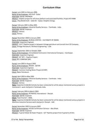 Curriculum Vitae
Period: June 2005 to February 2006
Name of the Employer: SGS Gulf - Dubai
POSITION: QA/QC ENGINEER
PROJECT: Dolphin project for off shore platform and associated facilities, Project # D-4988
Client: J-Ray McDermott – Jebel Ali – Dubai / Dolphin Energy.
Period: February 2005 to May 2005
Name of the Employer: Industrial Quality Services – Tamilnadu - India
POSITION: QA/QC Inspector.
PROJECT: Various
Client: Various
Period: November 2004 to January 2005
Name of the Employer: BUREAU VERITAS – SULTANATE OF OMAN.
POSITION: Inspection Engineer.
PROJECT: 10 ¾” Pipeline project in between Vintage petroleum and Jennah Hunt Oil Company
Client: Vintage Petroleum / Richtech Engineering – USA
Period: September 2003 to October 2004
Name of the Employer: Consolidated Contractors International Company – Azerbaijan.
POSITION: Inspection Engineer.
PROJECT: 42” BTC – Pipeline Project
Client: BTC COMPANY (BP)
Period: June 2003 to August 2003
Name of the Employer: IPEDEX - QATAR
POSITION: Inspection Engineer.
PROJECT: Common Cooling Water Project (CCWP)
Client: Qatar Petroleum.
Period: April 2003 to May 2003
Name of the Employer: Industrial Quality Services – Tamilnadu - India
POSITION: QA/QC Inspector.
PROJECT: Various
Note: Inspection & QA/QC Activity has been conducted for all the above mentioned various projects in
Contractor’s work site/yard in Tamilnadu-India.
Period: February 2003 to March 2003
Name of the Employer: PETROFAC International – Sharjah.
POSITION: QA/QC Inspector.
Client: Total Fina ELF – IRAN.
Note: Inspection & QA/QC Activity has been conducted for all the above mentioned various projects in
Maritime Industrial Services work site/yard in Sharjah - UAE.
Period: November 2002 to January 2003
Name of the Employer: VELOSI Certification Services – Abu Dhabi.
POSITION: QA/QC Inspector.
PROJECT: Fujairah Water & Power Projects – 62” Pipeline project from Fujairah to Al Ain.
CV of Mr. Balaji Narasimhan Page 9 of 11
 