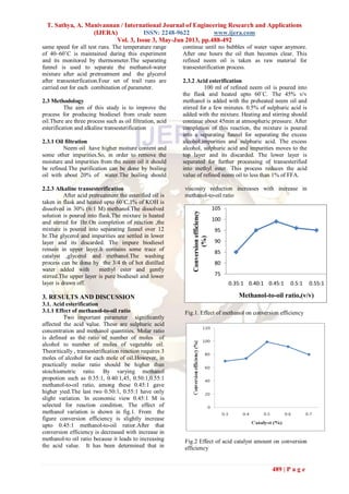 T. Sathya, A. Manivannan / International Journal of Engineering Research and Applications
(IJERA) ISSN: 2248-9622 www.ijera.com
Vol. 3, Issue 3, May-Jun 2013, pp.488-492
489 | P a g e
same speed for all test runs. The temperature range
of 40–60˚C is maintained during this experiment
and its monitored by thermometer.The separating
funnel is used to separate the methanol-water
mixture after acid pretreatment and the glycerol
after transesterfication.Four set of trail runs are
carried out for each combination of parameter.
2.3 Methodology
The aim of this study is to improve the
process for producing biodiesel from crude neem
oil.There are three process such as oil filtration, acid
esterification and alkaline transesterification
2.3.1 Oil filtration
Neem oil have higher moiture content and
some other impurities.So, in order to remove the
moisture and impurities from the neem oil it should
be refined.The purification can be done by boiling
oil with about 20% of water.The boiling should
continue until no bubbles of water vapor anymore.
After one hours the oil then becomes clear. This
refined neem oil is taken as raw material for
transesterification process.
2.3.2 Acid esterification
100 ml of refined neem oil is poured into
the flask and heated upto 60˚C. The 45% v/v
methanol is added with the preheated neem oil and
stirred for a few minutes. 0.5% of sulphuric acid is
added with the mixture. Heating and stirring should
continue about 45min at atmospheric pressure. After
completion of this reaction, the mixture is poured
into a separating funnel for separating the excess
alcohol,impurities and sulphuric acid. The excess
alcohol, sulphuric acid and impurities moves to the
top layer and its discarded. The lower layer is
separated for further processing of transesterified
into methyl ester. This process reduces the acid
value of refined neem oil to less than 1% of FFA.
2.2.3 Alkaline transesterification
After acid pretreatment the esterified oil is
taken in flask and heated upto 60˚C.1% of KOH is
dissolved in 30% (6:1 M) methanol.The dissolved
solution is poured into flask.The mixture is heated
and stirred for 1hr.On completion of reaction ,the
mixture is poured into separating funnel over 12
hr.The glycerol and impurities are settled in lower
layer and its discarded. The impure biodiesel
remain in upper layer.It contains some trace of
catalyst ,glycerol and methanol.The washing
process can be done by the 3/4 th of hot distilled
water added with methyl ester and gently
stirred.The upper layer is pure biodiesel and lower
layer is drawn off.
3. RESULTS AND DISCUSSION
3.1. Acid esterification
3.1.1 Effect of methanol-to-oil ratio
Two important parameter significantly
affected the acid value. These are sulphuric acid
concentration and methanol quantities. Molar ratio
is defined as the ratio of number of moles of
alcohol to number of moles of vegetable oil.
Theoritically , transesterification reaction requires 3
moles of alcohol for each mole of oil.However, in
practically molar ratio should be higher than
stoichiometric ratio. By varying methanol
propotion such as 0.35:1, 0.40:1,45, 0.50:1,0.55:1
methanol-to-oil ratio, among these 0.45:1 gave
higher yied.The last two 0.50:1, 0.55:1 have only
slight variation. In economic view 0.45:1 M is
selected for reaction condition. The effect of
methanol variation is shown in fig.1. From the
figure conversion efficiency is slightly increase
upto 0.45:1 methanol-to-oil ratior.After that
conversion efficiency is decreased with increase in
methanol-to oil ratio because it leads to increasing
the acid value. It has been determined that in
viscosity reduction increases with increase in
methanol-to-oil ratio
Fig.1. Effect of methanol on conversion efficiency
Fig.2 Effect of acid catalyst amount on conversion
efficiency
75
80
85
90
95
100
105
0.35:1 0.40:1 0.45:1 0.5:1 0.55:1
Conversionefficiency
(%)
Methanol-to-oil ratio,(v/v)
 