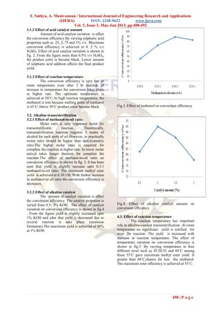 T. Sathya, A. Manivannan / International Journal of Engineering Research and Applications
(IJERA) ISSN: 2248-9622 www.ijera.com
Vol. 3, Issue 3, May-Jun 2013, pp.488-492
490 | P a g e
3.1.2 Effect of acid catalyst amount
Amount of acid catalyst variation is affect
the conversion efficiency.By varying sulphuric acid
propotion such as .25,.5,.75 and 1% v/v. Maximum
conversion efficiency is achieved in 0 .5 % v/v
H2SO4. Effect of acid catalyst variation is shown in
fig. 2. From the figure more than 0.5% v/v H2SO4,
the product color is become black. Lower amount
of sulphuric acid addition affects the final product
yield.
3.1.3 Effect of reaction temperature
The conversion efficiency is very low at
room temperature even after 2 hr reaction .If
increase in temperature the conversion takes place
at higher rate. The optimum temperature is
achieved at 50˚C.At high reaction temperature, the
methanol is lost because melting point of methanol
is 65˚C.Above 50˚C product color become black.
3.2. Alkaline transesterification
3.2.1 Effect of methanol-to-oil ratio
Molar ratio is very important factor for
transesterificatin reaction. Theoritically,
transesterification reaction requires 3 moles of
alcohol for each mole of oil.However, in practically
molar ratio should be higher than stoichiometric
ratio.The higher molar ratio is required for
complete the reaction at higher rate. In lower molar
ratio,it takes longer duration for complete the
reaction.The effect of methano-to-oil ratio on
conversion efficiency is shown in fig. 3. It has been
seen that yield is slightly increase upto 0.3:1
methanol-to-oil ratio. The maximum methyl ester
yield is achieved at 0.30:1M. With further increase
in methanol-to oil ratio the conversion efficiency is
decreases.
3.2.2 Effect of alkaline catalyst
The amount of catalyst variation is affect
the conversion efficiency. The catalyst propotion is
varied from 0.5- 2% KOH . The effect of catalyst
variation on conversion efficiency is shown in fig.4
. From the figure yield is slightly increased upto
1% KOH and after that yield is decreased due to
reverse reaction is take place (emulsion
formation).The maximum yield is achieved of 88%
at 1% KOH.
Fig.3. Effect of methanol on conversion efficiency
Fig.4. Effect of alkaline catalyst amount on
conversion efficiency
4.3. Effect of reaction temperature
The reaction temperature has important
role in alkaline-catalyst transesterification .At room
temperature no significant yield is notified for
even 2hr reaction. The yield is increased with
increase in reaction temperature. The effect of
temperature variation on conversion efficiency is
shown in fig.5. By varying temperature in four
different level such as 45,50,55 and 60˚C among
these 55˚C gave maximum methyl ester yield. If
greater than 60˚C,chance for loss the methanol.
The maximum ester efficiency is achieved at 55˚C.
 