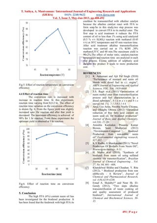 T. Sathya, A. Manivannan / International Journal of Engineering Research and Applications
(IJERA) ISSN: 2248-9622 www.ijera.com
Vol. 3, Issue 3, May-Jun 2013, pp.488-492
491 | P a g e
Fig.5. Effect of reaction temperature on conversion
efficiency
4.4 Effect of reaction time
The conversion rate is increased with
increase in reaction time. In this experiment,
reaction time varying from 0.5-2 hr. The effect of
reaction time variation on the conversion efficiency
is shown fig. 6. From the figure yield was slightly
increased upto 1hr reaction and after that yield is
decreased. The maximum efficiency is achieved of
90% for 1 hr reaction. From these experiment the
optimum yield is obtained at 1 hr reaction.
Fig.6. Effect of reaction time on conversion
efficiency
5. Conclusion
The high FFA (6%) content neem oil has
been investigated for the biodiesel production .It
has been found that the feedstock with high FFA its
couldnot be transesterified with alkaline catalyst
because the alkaline catalyst react with FFA to
form soap.So in this study,two step process was
developed to convert FFA to its methyl ester. The
first step is acid treatment it reduces the FFA
content of oil to less than 1% using acid catalyzed
(0.5 % v/v H2SO4) reaction with methanol (0.45
v/v) at 50˚C temperature and 45 min reaction time.
After acid treatment alkaline transesterfication
reaction was carried out at 1% KOH ,30%
methanol,55˚C and 60 min.The maximum yield is
90±2%.The effect of molar ratio, catalyst,reaction
temperature and reaction time are analyzed in each
step process. Excess addition of sulphuric acid
darkens the product it leads to more production
cost.
REFRENCES
[1 ] K. Anbumani and Ajit Pal Singh (2010)
“Performance of mustard and neem oil
blends with diesel fuel in c.i. engine”,
ARPN Journal of Engineering and Applied
Sciences, VOL. 5(4), 1819-6608
[2] S.S. Ragit et.al.,(2011)„„Optimization of
neem methyl ester from transesterification
process and fuel characterization as a
diesel substitute”, b i o m a s s and b i o
energy,vol. 3 5, 1 1 3 8-1 1 4 4.
[3] Anya Uzo Anya, Nwobia Noelle Chioma,
and Ofoegbu Obinna (2012) “Optimized
reduction of free fatty acid content on
neem seed oil, for biodiesel production”
Journal of Basic and Applied Chemistry,
vol.2(4), 21-28.
[4] Anindita Karmakar, Prasanta Kumar
Biswas, Souti Mukherjee (2012)
,“Environment-Congenial Biodiesel
Production from non-edible neem
oil”,Environmental engineering research,
S27-S32.
[5] K.V.Radha, G.Manikandan (2011) “Novel
Production Of Biofuels From Neem Oil”,
Bioenergytechnology, 8-11.
[6] H. Muthu et.al (2010), “Synthesis of
biodiesel from neem oil using sulfated
zirconia via tranesterification”, Brazilian
Journal of Chemical Engineering , Vol.
27, No. 04, 601 - 608,
[7] Khandelwal Shikha and Chauhan. Y. Rita
(2012), “ Biodiesel production from non
edible-oils : A Review”, Journal of
Chemical and Pharmaceutical Research,
vol. 4 (9),4219-4230.
[8] Emad A. Shalaby1* and Nour Sh. El-
Gendy (2012), “Two steps alkaline
transesterification of waste cooking oil
and quality assessment of produced
biodiesel”, International Journal of
Chemical and Biochemical Sciences, 30-
35.
 