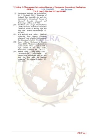 T. Sathya, A. Manivannan / International Journal of Engineering Research and Applications
(IJERA) ISSN: 2248-9622 www.ijera.com
Vol. 3, Issue 3, May-Jun 2013, pp.488-492
492 | P a g e
[9] Hanumanth Mulimani, Dr. O D Hebbal,
M. C. Navindgi (2012), “Extraction of
biodiesel from vegetable oils and their
comparisons”, International Journal of
Advanced Scientific Research and
Technology, vol.2(2), 2249-9954.
[10] Shashikant Vilas Ghadge, Hifjur Raheman
(2005), “Biodiesel production from mahua
(Madhuca indica) oil having high free
fatty acids”, Biomass and Bioenergy, 28 ,
601–605.
[11] V.B. Veljkovic et.al (2006) ,“ Biodiesel
production from tobacco (Nicotiana
tabacum L.) seed oil with a high content of
free fatty acids”, Fuel, 85, 2671–2675.
[12] Hanny Johanes Berchmans , Shizuko
Hirata (2008) ,“Biodiesel production from
crude Jatropha curcas L. seed oil with a
high content of free fatty acids”,
Bioresource Technology, 99 ,1716–1721
[13] Junhua Zhang , Lifeng Jiang (2008) ,
“Acid-catalyzed esterification of
Zanthoxylum bungeanum seed oil with
high free fatty acids for biodiesel
production”, Bioresource Technology ,99 ,
8995–8998.
 
