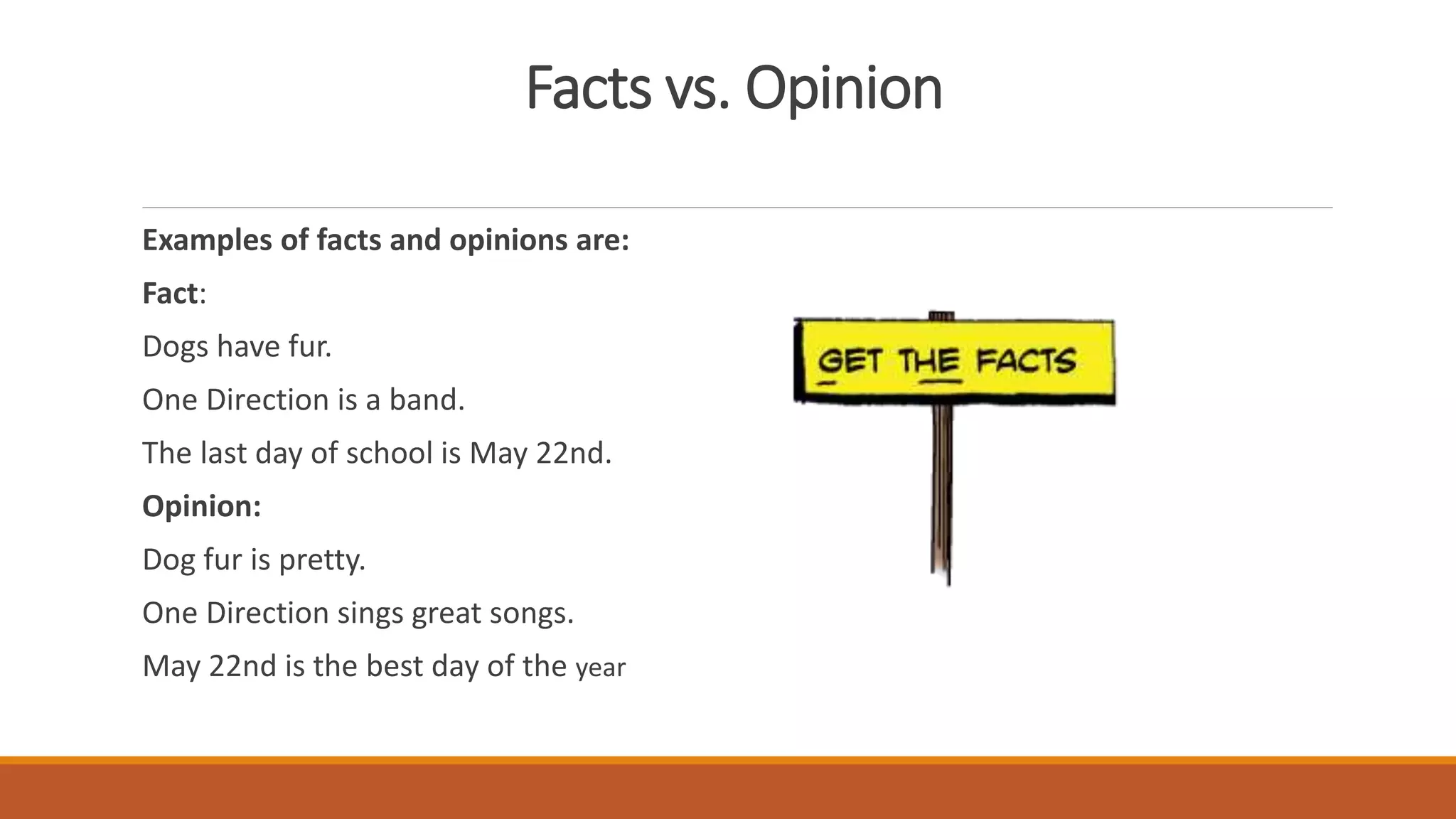 Facts vs. Opinion
Examples of facts and opinions are:
Fact:
Dogs have fur.
One Direction is a band.
The last day of school is May 22nd.
Opinion:
Dog fur is pretty.
One Direction sings great songs.
May 22nd is the best day of the year
 