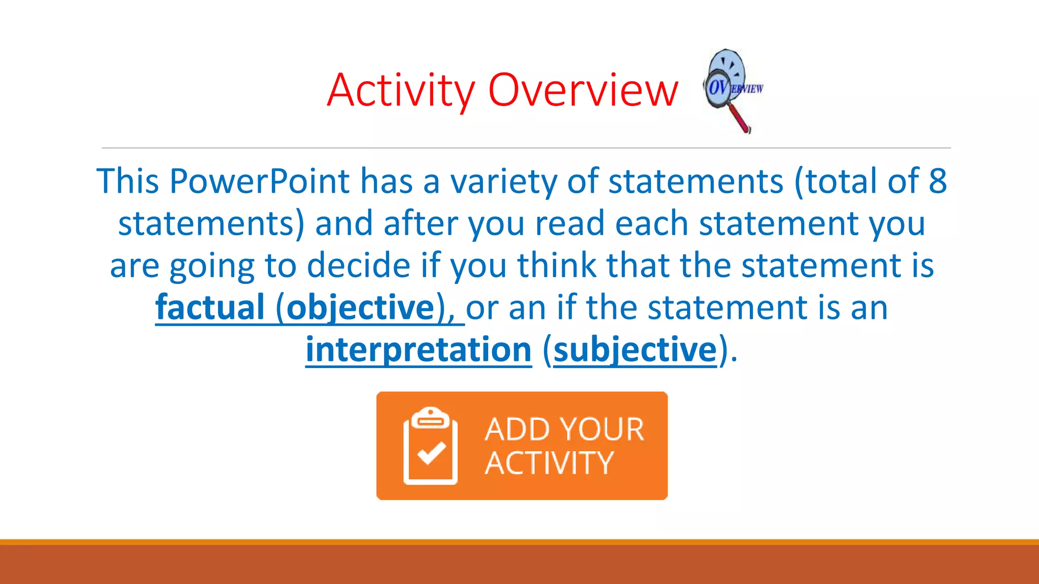 Activity Overview
This PowerPoint has a variety of statements (total of 8
statements) and after you read each statement you
are going to decide if you think that the statement is
factual (objective), or an if the statement is an
interpretation (subjective).
 