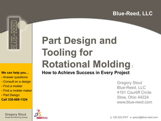 p. 330.322.8707 e. gstout@blue-reed.com
We can help you…
- Answer questions
- Consult on a design
- Find a molder
- Find a molder maker
- Part Design
Call 330-688-1324
Gregory Stout
Rotational Molding Design
Blue-Reed, LLC
Part Design and
Tooling for
Rotational Molding:
How to Achieve Success in Every Project
Gregory Stout
Blue-Reed, LLC
4191 Courtiff Circle
Stow, Ohio 44224
www.blue-reed.com
 