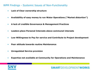 WPM Findings - Systemic Issues of Non-Functionality
• Lack of Clear ownership structure
• Availability of easy money to run Water Operations (“Market distortion”)
• A lack of credible Governance & Management Practices
• Leaders place Personal Interests above communal interests
• Low Willingness to Pay for service and Contribute to Project development
• Poor attitude towards routine Maintenance
• Unregulated Service provision
• Expertise not available at Community for Operations and Maintenance
 