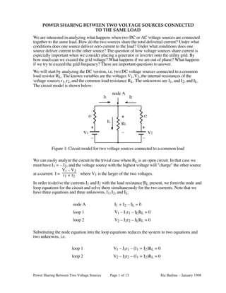 Power Sharing Between Two Voltage Sources Page 1 of 13 Ric Barline – January 1998
POWER SHARING BETWEEN TWO VOLTAGE SOURCES CONNECTED
TO THE SAME LOAD
We are interested in analyzing what happens when two DC or AC voltage sources are connected
together to the same load. How do the two sources share the total delivered current? Under what
conditions does one source deliver zero current to the load? Under what conditions does one
source deliver current to the other source? The question of how voltage sources share current is
especially important when we consider placing a generator or inverter onto the utility grid. By
how much can we exceed the grid voltage? What happens if we are out of phase? What happens
if we try to exceed the grid frequency? These are important questions to answer.
We will start by analyzing the DC version, i.e. two DC voltage sources connected to a common
load resistor RL. The known variables are the voltages V1,V2, the internal resistances of the
voltage sources r1, r2, and the common load resistance RL. The unknowns are I1, and I2, and IL.
The circuit model is shown below:
+
–
RL
r1 r2
+
–
+
–
V1 V2
I1 I2
IL
node A
Figure 1: Circuit model for two voltage sources connected to a common load
We can easily analyze the circuit in the trivial case where RL is an open circuit. In that case we
must have I1 = – I2, and the voltage source with the highest voltage will "charge" the other source
at a current I =
V1 – V2
r1 + r2
where V1 is the larger of the two voltages.
In order to derive the currents I1 and I2 with the load resistance RL present, we form the node and
loop equations for the circuit and solve them simultaneously for the two currents. Note that we
have three equations and three unknowns, I1, I2, and IL.
node A I1 + I2 – IL = 0
loop 1 V1 – I1r1 – ILRL = 0
loop 2 V2 – I2r2 – ILRL = 0
Substituting the node equation into the loop equations reduces the system to two equations and
two unknowns, i.e.
loop 1 V1 – I1r1 – (I1 + I2)RL = 0
loop 2 V2 – I2r2 – (I1 + I2)RL = 0
 