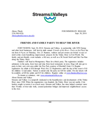 Alyssa Plasek FOR IMMEDIATE RELEASE 
214) 500-8526 Sept. 30, 2014 
Alyssa.plasek@mavs.uta.edu 
FRIENDS AND FAMILY PARTY TO HELP THE RIVER 
FORT WORTH- Sept. 30, 2014- Streams and Valleys, in partnership with XTO Energy 
and other local businesses, will host its ninth annual Friends of the River~ Party on the Plaza fun 
run from 6-9 p.m. on Thursday, Oct. 23. Runners, walkers and pet owners are invited to race or 
stroll at this event benefitting improvement projects for the Trinity River in Fort Worth. The 
family and pet-friendly event includes a 6K race, as well as a 3K Social Stroll and Fido Fun Run 
along the Trinity River. 
Finishers will head to Montgomery Plaza for a block party. The registration includes 
admission to the party, food, beer and wine from local restaurants in town. Dogs will also get to 
party in their very own area called the Paw Pad, courtesy of Marshall Grain Co. Regular 
registration for adults is $38 through Wed. Oct. 22. Registration until the day of the event is $10 
for children 12 and under. Tickets to attend only the party are $30 for adults. On-site tickets will 
be available at $50 for adults and $15 for children. Register online at www.friendsoftheriver.org. 
To donate or volunteer, visit www.streamsandvalleys.org 
About Steams and Valleys 
Streams and Valleys is a nonprofit dedicated to the beautification and development of the Trinity 
River since 1968. When the organization was founded, the Trinity River was not usable. Civic 
leaders sought to restore it as a local asset. Streams and Valleys has since helped construct more 
than 70 miles of river-side trails, created pedestrian bridges and improved neighborhood access 
to the river. 
### 
