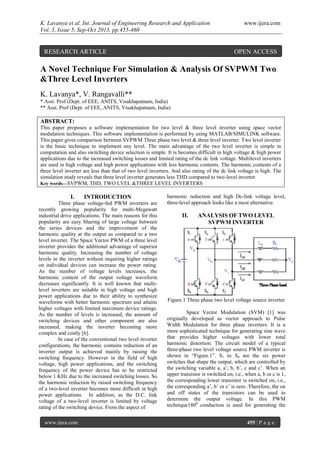 K. Lavanya et al. Int. Journal of Engineering Research and Application www.ijera.com
Vol. 3, Issue 5, Sep-Oct 2013, pp.455-460
www.ijera.com 455 | P a g e
A Novel Technique For Simulation & Analysis Of SVPWM Two
&Three Level Inverters
K. Lavanya*, V. Rangavalli**
* Asst. Prof (Dept. of EEE, ANITS, Visakhapatnam, India)
** Asst. Prof (Dept. of EEE, ANITS, Visakhapatnam, India)
ABSTRACT:
This paper proposes a software implementation for two level & three level inverter using space vector
modulation techniques. This software implementation is performed by using MATLAB/SIMULINK software.
This paper gives comparison between SVPWM Three phase two level & three level inverter. Two level inverter
is the basic technique to implement any level. The main advantage of the two level inverter is simple in
computation and also switching device selection is simple. It is becomes difficult in high voltage & high power
applications due to the increased switching losses and limited rating of the dc link voltage. Multilevel inverters
are used in high voltage and high power applications with less harmonic contents. The harmonic contents of a
three level inverter are less than that of two level inverters. And also rating of the dc link voltage is high. The
simulation study reveals that three level inverter generates less THD compared to two-level inverter.
Key words—SVPWM, THD, TWO LVEL &THREE LEVEL INVERTERS
I. INTRODUCTION
Three phase voltage-fed PWM inverters are
recently growing popularity for multi-Megawatt
industrial drive applications. The main reasons for this
popularity are easy Sharing of large voltage between
the series devices and the improvement of the
harmonic quality at the output as compared to a two
level inverter. The Space Vector PWM of a three level
inverter provides the additional advantage of superior
harmonic quality. Increasing the number of voltage
levels in the inverter without requiring higher ratings
on individual devices can increase the power rating.
As the number of voltage levels increases, the
harmonic content of the output voltage waveform
decreases significantly. It is well known that multi-
level inverters are suitable in high voltage and high
power applications due to their ability to synthesize
waveforms with better harmonic spectrum and attains
higher voltages with limited maximum device ratings.
As the number of levels is increased, the amount of
switching devices and other component are also
increased, making the inverter becoming more
complex and costly [6].
In case of the conventional two level inverter
configurations, the harmonic contains reduction of an
inverter output is achieved mainly by raising the
switching frequency. However in the field of high
voltage, high power applications, and the switching
frequency of the power device has to be restricted
below 1 KHz due to the increased switching losses. So
the harmonic reduction by raised switching frequency
of a two-level inverter becomes more difficult in high
power applications. In addition, as the D.C. link
voltage of a two-level inverter is limited by voltage
rating of the switching device. From the aspect of
harmonic reduction and high Dc-link voltage level,
three-level approach looks like a most alternative.
II. ANALYSIS OF TWO LEVEL
SVPWM INVERTER
Figure.1 Three phase two level voltage source inverter
Space Vector Modulation (SVM) [1] was
originally developed as vector approach to Pulse
Width Modulation for three phase inverters. It is a
more sophisticated technique for generating sine wave
that provides higher voltages with lower total
harmonic distortion. The circuit model of a typical
three-phase two level voltage source PWM inverter is
shown in “Figure.1”. S1 to S6 are the six power
switches that shape the output, which are controlled by
the switching variable a, a’, b, b’, c and c’. When an
upper transistor is switched on, i.e., when a, b or c is 1,
the corresponding lower transistor is switched on, i.e.,
the corresponding a’, b’ or c’ is zero .Therefore, the on
and off states of the transistors can be used to
determine the output voltage. In this PWM
technique1800
conduction is used for generating the
RESEARCH ARTICLE OPEN ACCESS
 