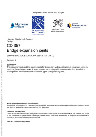 Design Manual for Roads and Bridges
Highway Structures & Bridges
Design
CD 357
Bridge expansion joints
(formerly BD 33/94, BA 26/94, IAN 168/12, IAN 169/12)
Revision 1
Summary
This document sets out the requirements for the design and specification of expansion joints for
use in highway bridge decks. It also provides supporting advice on the selection, installation,
management and maintenance of various types of expansion joints.
Application by Overseeing Organisations
Any specific requirements for Overseeing Organisations alternative or supplementary to those given in this document
are given in National Application Annexes to this document.
Feedback and Enquiries
Users of this document are encouraged to raise any enquiries and/or provide feedback on the content and usage
of this document to the dedicated Highways England team. The email address for all enquiries and feedback is:
Standards_Enquiries@highwaysengland.co.uk
This is a controlled document.
Downloaded
from
https://www.standardsforhighways.co.uk
on
21-Jun-2023,
CD
357,
published:
Mar-2020
 