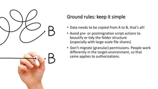 Ground rules: keep it simple
• Data needs to be copied from A to B, that’s all!
• Avoid pre- or postmigration script actions to
beautify or tidy the folder structure
(especially with large-scale file shares)
• Don’t migrate (granular) permissions. People work
differently in the target-environment, so that
same applies to authorizations.
 