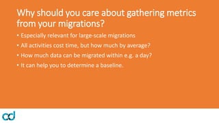 Why should you care about gathering metrics
from your migrations?
• Especially relevant for large-scale migrations
• All activities cost time, but how much by average?
• How much data can be migrated within e.g. a day?
• It can help you to determine a baseline.
 