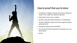How to proof that you’re done
• In addition to migration reports, item count comparison
shows if all in scope was copied as expected
• PowerShell to the rescue as always
• Consider UNC path length limitations in scripting logic
• Consider 5.000 item query limit when programmatically
querying the list
• Distinguish between files and folders
• Use a loop and function approach to populate e.g. a csv-
based report
• Demo!
 