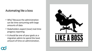 Automating like a boss
• Why? Because the administration
can be time consuming with large
amounts of data
• Stakeholders expect (near) real-time
progress reporting
• It should be one of your goals as a
migration admin to spend the least
amount of time on administration.
 