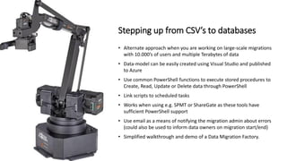 • Alternate approach when you are working on large-scale migrations
with 10.000’s of users and multiple Terabytes of data
• Data-model can be easily created using Visual Studio and published
to Azure
• Use common PowerShell functions to execute stored procedures to
Create, Read, Update or Delete data through PowerShell
• Link scripts to scheduled tasks
• Works when using e.g. SPMT or ShareGate as these tools have
sufficient PowerShell support
• Use email as a means of notifying the migration admin about errors
(could also be used to inform data owners on migration start/end)
• Simplified walkthrough and demo of a Data Migration Factory.
Stepping up from CSV’s to databases
 