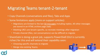 Migrating Teams tenant-2-tenant
• Copy Channels (conversations and files), Tabs and Apps
• Some limitations apply (more on support articles):
• Migrations are limited to the last 50 messages including replies. All other messages
are stored in an HTML archive page (tab)
• Meeting URL’s are tenant-specific, so recreate meetings after migration
• Private channel (files, not conversations) can be difficult to migrate
• ShareGate is doing a great job, supports PowerShell (GUI is currently
richer) for this and will extend their capability soon:
• Choosing specific channels to migrate
• Merge into existing Teams.
 