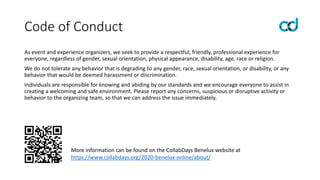 Code of Conduct
As event and experience organizers, we seek to provide a respectful, friendly, professional experience for
everyone, regardless of gender, sexual orientation, physical appearance, disability, age, race or religion.
We do not tolerate any behavior that is degrading to any gender, race, sexual orientation, or disability, or any
behavior that would be deemed harassment or discrimination.
Individuals are responsible for knowing and abiding by our standards and we encourage everyone to assist in
creating a welcoming and safe environment. Please report any concerns, suspicious or disruptive activity or
behavior to the organizing team, so that we can address the issue immediately.
More information can be found on the CollabDays Benelux website at
https://www.collabdays.org/2020-benelux-online/about/
 