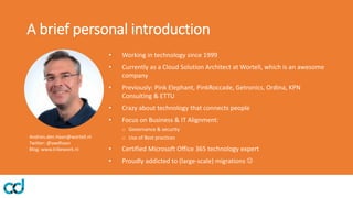 A brief personal introduction
• Working in technology since 1999
• Currently as a Cloud Solution Architect at Wortell, which is an awesome
company
• Previously: Pink Elephant, PinkRoccade, Getronics, Ordina, KPN
Consulting & ETTU
• Crazy about technology that connects people
• Focus on Business & IT Alignment:
o Governance & security
o Use of Best practices
• Certified Microsoft Office 365 technology expert
• Proudly addicted to (large-scale) migrations ☺
Andries.den.Haan@wortell.nl
Twitter: @awdhaan
Blog: www.tribework.nl
 