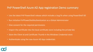 PnP PowerShell Azure AD App registration Demo summary
• Use the latest PnP PowerShell release which includes a bug fix when using PowerShell ISE
• Run Initialize-PnPPowerShellAuthentication as a Global Administrator
• Give consent for the required permissions
• Import the certificate into the local certificate store including the private key
• Store the Client Id and Certificate Thumb in the Windows Credential store
• Authenticate using the new Azure AD App credentials.
 