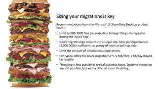 Recommendations from the Microsoft & ShareGate:Desktop product
teams:
• Limit to 200-300K files per migration to keep things manageable
during the ‘Azure hop’
• Don’t migrate large amounts to a single site. Sites per organization
(2.000.000) is sufficient, so plenty of room to split up data
• Limit the amount of simultaneous operations
• For typical office file share migrations (~1.5 MB/file), 1 TB/day should
be feasible
• Throttling is less outside of typical business hours. Daytime migration
are still possible, but with a little bit more throttling.
Sizing your migrations is key
 