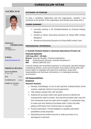 SACHIN. R M
CONTACT
INFORMATION
MOBILE:
+91 9900547574
E-MAIL:
Sachu.rm61@gmail.com
PERSONAL DETAILS:
DATE OF BIRTH :
12th
Oct, 1990
SEX : MALE
NATIONALITY : INDIAN
MARITAL STATUS:
SINGLE
STATEMENT OF PURPOSE
To have a symbiosis relationship with the organization, whereby I can
contribute to the growth of the organization and thereby grow along with it.
CAREER SUMMARY
____________________________________________________________________________
 Currently working in HP (Hewlett-Packard) as Financial Analyst,
Bangalore
 Worked as Senior Accounting Executive at Infosys BPO Limited,
Bangalore
 Worked as Accounting Executive at Infosys BPO Limited, Pune
PROFESSIONAL EXPERIENCE:
I. Hewlett Packard Global e: Business Operations Private Ltd
Financial Associate
14th Aug 2013 - till date
Stream: Accounts Payable / Finance & Operations
Unit : Profit Recovery Services, Contract Compliance 2
ERP : SAP/R3 (SAP ECC 6.0)
Financial Analyst with diversified experience in accounting, payment analysis,
multitasking abilities, sound communication and problem solving skills with
proven ability to negotiate with partners & customers. Enjoy team
responsibilities and individual contributions in a challenging business
environment.
Job Responsibilities:
Analytical
Payment Analysis:
 Develop methodology on pre & post payment analysis/checks (trend
analysis, duplicate checks & incorrect payments)
 TAX analysis includes VAT, GST and HST.
 Auditing the purchase orders with spend amount to identify the
overpayments made to vendor. Ensuring the purchase order cross the
limit mentioned as per the order sent to supplier. In exceptional case,
to make sure over booking of purchase order is done only after
getting confirmation from internal buyer or requester
 Process Automation: Provide feedback on possible automation
possibilities across processes
 Reconciling across vendor accounts to make sure there is no
discrepancy in payment
CURRICULUM VITAE
 