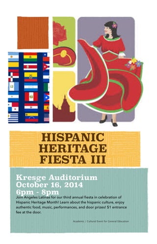 HISPANIC
HERITAGE
FIESTA III
Kresge Auditorium
October 16, 2014
6pm - 8pm
Join Angeles Latinas for our third annual fiesta in celebration of
Hispanic Heritage Month! Learn about the hispanic culture, enjoy
authentic food, music, performances, and door prizes! $1 entrance
fee at the door.
!

 
 
 
 
 
 
 
 Academic / Cultural Event for General Education
!
 