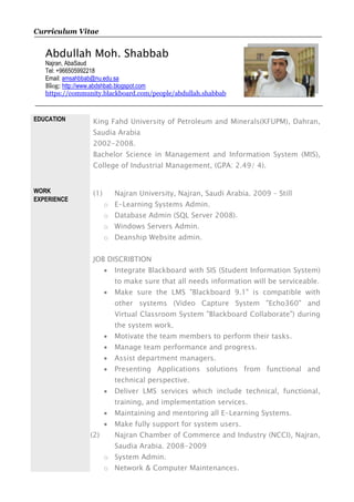 Curriculum Vitae
Abdullah Moh. Shabbab
Najran, AbaSaud
Tel: +966505992218
Email: amsahbbab@nu.edu.sa
Blog: http://www.abdshbab.blogspot.com
https://community.blackboard.com/people/abdullah.shabbab
EDUCATION King Fahd University of Petroleum and Minerals(KFUPM), Dahran,
Saudia Arabia
2002-2008.
Bachelor Science in Management and Information System (MIS),
College of Industrial Management, (GPA: 2.49/ 4).
WORK
EXPERIENCE
(1) Najran University, Najran, Saudi Arabia. 2009 – Still
o E-Learning Systems Admin.
o Database Admin (SQL Server 2008).
o Windows Servers Admin.
o Deanship Website admin.
JOB DISCRIBTION
 Integrate Blackboard with SIS (Student Information System)
to make sure that all needs information will be serviceable.
 Make sure the LMS "Blackboard 9.1" is compatible with
other systems (Video Capture System "Echo360" and
Virtual Classroom System "Blackboard Collaborate") during
the system work.
 Motivate the team members to perform their tasks.
 Manage team performance and progress.
 Assist department managers.
 Presenting Applications solutions from functional and
technical perspective.
 Deliver LMS services which include technical, functional,
training, and implementation services.
 Maintaining and mentoring all E-Learning Systems.
 Make fully support for system users.
(2) Najran Chamber of Commerce and Industry (NCCI), Najran,
Saudia Arabia. 2008-2009
o System Admin.
o Network & Computer Maintenances.
 