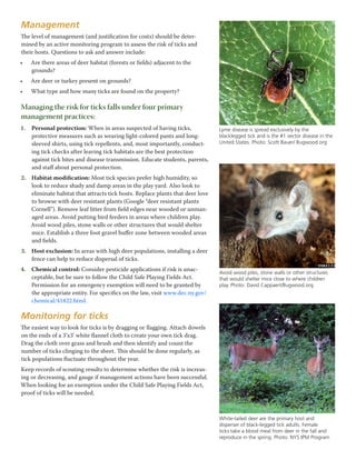 Management
The level of management (and justification for costs) should be deter-
mined by an active monitoring program to assess the risk of ticks and
their hosts. Questions to ask and answer include:
•	 Are there areas of deer habitat (forests or fields) adjacent to the
grounds?
•	 Are deer or turkey present on grounds?
•	 What type and how many ticks are found on the property?
Managing the risk for ticks falls under four primary
management practices:
1.	 Personal protection: When in areas suspected of having ticks,
protective measures such as wearing light-colored pants and long-
sleeved shirts, using tick repellents, and, most importantly, conduct-
ing tick checks after leaving tick habitats are the best protection
against tick bites and disease transmission. Educate students, parents,
and staff about personal protection.
2.	 Habitat modification: Most tick species prefer high humidity, so
look to reduce shady and damp areas in the play yard. Also look to
eliminate habitat that attracts tick hosts. Replace plants that deer love
to browse with deer resistant plants (Google “deer resistant plants
Cornell”). Remove leaf litter from field edges near wooded or unman-
aged areas. Avoid putting bird feeders in areas where children play.
Avoid wood piles, stone walls or other structures that would shelter
mice. Establish a three foot gravel buffer zone between wooded areas
and fields.
3.	 Host exclusion: In areas with high deer populations, installing a deer
fence can help to reduce dispersal of ticks.
4.	 Chemical control: Consider pesticide applications if risk is unac-
ceptable, but be sure to follow the Child Safe Playing Fields Act.
Permission for an emergency exemption will need to be granted by
the appropriate entity. For specifics on the law, visit www.dec.ny.gov/
chemical/41822.html.
Monitoring for ticks
The easiest way to look for ticks is by dragging or flagging. Attach dowels
on the ends of a 3’x3’ white flannel cloth to create your own tick drag.
Drag the cloth over grass and brush and then identify and count the
number of ticks clinging to the sheet. This should be done regularly, as
tick populations fluctuate throughout the year.
Keep records of scouting results to determine whether the risk is increas-
ing or decreasing, and gauge if management actions have been successful.
When looking for an exemption under the Child Safe Playing Fields Act,
proof of ticks will be needed.
Lyme disease is spread exclusively by the
blacklegged tick and is the #1 vector disease in the
United States. Photo: Scott Bauer/ Bugwood.org
Avoid wood piles, stone walls or other structures
that would shelter mice close to where children
play. Photo: David Cappaert/Bugwood.org
White-tailed deer are the primary host and
disperser of black-legged tick adults. Female
ticks take a blood meal from deer in the fall and
reproduce in the spring. Photo: NYS IPM Program
 