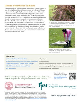 Helpful Links
US Centers for Disease Control website 			cdc.gov/lyme
TickEncounter Resource Center (University of Rhode Island)	tickencounter.org
Guidance Document on Child Safe Playing Fields Act		 www.dec.ny.gov/docs/materials_minerals_pdf/guidancech85.pdf
School IPM Action Plan for Eastern U.S. Ticks		 extension.org/pages/24666/ipm-action-plan-for-eastern-us-ticks
Tick Identification					tickencounter.org/tick_identification
Disease transmission and risks
The most important and effective way to manage tick-borne diseases is
to avoid being bitten. Many ticks can transmit several types of disease
organisms, including Rocky Mountain spotted fever and ehrlichiosis.
Lyme disease, which is spread by the blacklegged tick, is the most
common tick-borne illness resulting in over 300,000 new infections
each year in the US (US CDC). Lyme disease is caused by the bacterium
Borrelia burgdorferi, which is transferred from a reservoir host to
the saliva of a tick, and then to the blood of a human or other host. A
reservoir host, such as the white-footed mouse or white-tailed deer,
carries the bacterium without suffering any symptoms from the illness.
Where these hosts are abundant, ticks and Lyme disease are usually
present. In areas without deer, ticks may be much less abundant, even
if white-footed mice are present. Lyme disease is most common in the
Northeast and Great Lakes states.
Produced by the New York State Integrated Pest Management Program, which is funded
through Cornell University, Cornell Cooperative Extension, the New York State Department
of Agriculture and Markets, the New York State Department of Environmental Conservation,
and USDA-NIFA. Design by Karen English, New York State IPM Program. Cornell Cooperative
Extension provides equal program and employment opportunities. © 2015 Cornell University
and the New York State IPM Program. Posted 4/2015 at www.nysipm.cornell.edu/factsheets/
buildings/tick_mgmt.pdf
www.nysipm.cornell.edu
Scan the QR code to
download this document
at www.nysipm.cornell.
edu/factsheets/buildings/
tick_mgmt.pdf
Authors: Joellen Lampman, Jody Gangloff-Kaufmann and Matthew Frye,
NY State Integrated Pest Management Program, Cornell University.
The dense nature of the Japanese barberry provides
a humid environment, perfect for ticks, along with
food and shelter for its hosts – small mammals like
mice. Photo: Satrina0
Dragging for ticks can help identify areas
where ticks are located. Photo: Darryl Bautista/
Poughkeepsie Journal
 