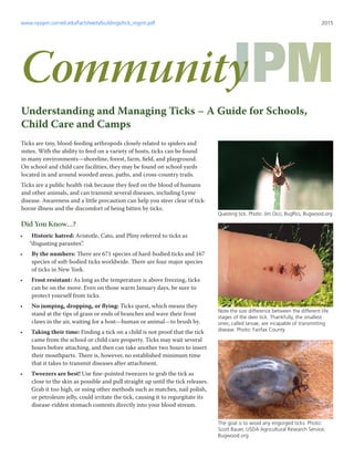 Ticks are tiny, blood-feeding arthropods closely related to spiders and
mites. With the ability to feed on a variety of hosts, ticks can be found
in many environments—shoreline, forest, farm, field, and playground.
On school and child care facilities, they may be found on school yards
located in and around wooded areas, paths, and cross-country trails.
Ticks are a public health risk because they feed on the blood of humans
and other animals, and can transmit several diseases, including Lyme
disease. Awareness and a little precaution can help you steer clear of tick-
borne illness and the discomfort of being bitten by ticks.
Did You Know…?
•	 Historic hatred: Aristotle, Cato, and Pliny referred to ticks as
“disgusting parasites”.
•	 By the numbers: There are 671 species of hard-bodied ticks and 167
species of soft-bodied ticks worldwide. There are four major species
of ticks in New York.
•	 Frost resistant: As long as the temperature is above freezing, ticks
can be on the move. Even on those warm January days, be sure to
protect yourself from ticks.
•	 No jumping, dropping, or flying: Ticks quest, which means they
stand at the tips of grass or ends of branches and wave their front
claws in the air, waiting for a host—human or animal—to brush by.
•	 Taking their time: Finding a tick on a child is not proof that the tick
came from the school or child care property. Ticks may wait several
hours before attaching, and then can take another two hours to insert
their mouthparts. There is, however, no established minimum time
that it takes to transmit diseases after attachment.
•	 Tweezers are best! Use fine-pointed tweezers to grab the tick as
close to the skin as possible and pull straight up until the tick releases.
Grab it too high, or using other methods such as matches, nail polish,
or petroleum jelly, could irritate the tick, causing it to regurgitate its
disease-ridden stomach contents directly into your blood stream.
Community
2015
Understanding and Managing Ticks – A Guide for Schools,
Child Care and Camps
Questing tick. Photo: Jim Occi, BugPics, Bugwood.org
Note the size difference between the different life
stages of the deer tick. Thankfully, the smallest
ones, called larvae, are incapable of transmitting
disease. Photo: Fairfax County
The goal is to avoid any engorged ticks. Photo:
Scott Bauer, USDA Agricultural Research Service,
Bugwood.org
www.nysipm.cornell.edu/factsheets/buildings/tick_mgmt.pdf
 