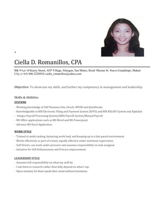 `
Ciella D. Romanillos, CPA
Blk 9 Lot 10 Kasoy Street, AFP Village, Silangan, San Mateo, Rizal/ Mactan St. Nuevo Guadalupe, Makati
City | (+63) 906-2220924/ ciella_romanillos@yahoo.com
Objective: To showcase my skills, and further my competency in management and leadership.
Skills & Abilities
SYSTEMS
· Working knowledge of SAP Business One, Oracle, MYOB and Quickbooks
· Knowledgeable in BIR Electronic Filing and Payment System (EFPS) and BIR RELIEF System and Alphalist
· Integra Payroll Processing System/HRIS Payroll System/Manual Payroll
· MS Office applications such as MS Word and MS Powerpoint
· Advance MS Excel Application
WORK STYLE
· Trained in multi-tasking, balancing work load, and keeping up in a fast-paced environment
· Works effectively as part of a team; equally effective under minimum supervision.
· Self-Driven, can work under pressure and assumes responsibility on task assigned.
· Initiative for Self-Enhancement and Process-improvement.
LEADERSHIP STYLE
· Assumes full responsibility on what my staff do.
· I ask them to research rather than fully depend on what I say.
· Open-minded, let them speak their mind without hesitation.
 