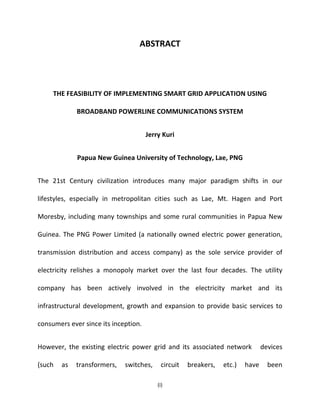 (i)
ABSTRACT
THE FEASIBILITY OF IMPLEMENTING SMART GRID APPLICATION USING
BROADBAND POWERLINE COMMUNICATIONS SYSTEM
Jerry Kuri
Papua New Guinea University of Technology, Lae, PNG
The 21st Century civilization introduces many major paradigm shifts in our
lifestyles, especially in metropolitan cities such as Lae, Mt. Hagen and Port
Moresby, including many townships and some rural communities in Papua New
Guinea. The PNG Power Limited (a nationally owned electric power generation,
transmission distribution and access company) as the sole service provider of
electricity relishes a monopoly market over the last four decades. The utility
company has been actively involved in the electricity market and its
infrastructural development, growth and expansion to provide basic services to
consumers ever since its inception.
However, the existing electric power grid and its associated network devices
(such as transformers, switches, circuit breakers, etc.) have been
 