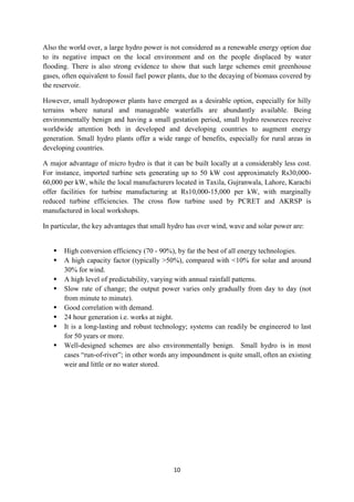 10
Also the world over, a large hydro power is not considered as a renewable energy option due
to its negative impact on the local environment and on the people displaced by water
flooding. There is also strong evidence to show that such large schemes emit greenhouse
gases, often equivalent to fossil fuel power plants, due to the decaying of biomass covered by
the reservoir.
However, small hydropower plants have emerged as a desirable option, especially for hilly
terrains where natural and manageable waterfalls are abundantly available. Being
environmentally benign and having a small gestation period, small hydro resources receive
worldwide attention both in developed and developing countries to augment energy
generation. Small hydro plants offer a wide range of benefits, especially for rural areas in
developing countries.
A major advantage of micro hydro is that it can be built locally at a considerably less cost.
For instance, imported turbine sets generating up to 50 kW cost approximately Rs30,000-
60,000 per kW, while the local manufacturers located in Taxila, Gujranwala, Lahore, Karachi
offer facilities for turbine manufacturing at Rs10,000-15,000 per kW, with marginally
reduced turbine efficiencies. The cross flow turbine used by PCRET and AKRSP is
manufactured in local workshops.
In particular, the key advantages that small hydro has over wind, wave and solar power are:
 High conversion efficiency (70 - 90%), by far the best of all energy technologies.
 A high capacity factor (typically >50%), compared with <10% for solar and around
30% for wind.
 A high level of predictability, varying with annual rainfall patterns.
 Slow rate of change; the output power varies only gradually from day to day (not
from minute to minute).
 Good correlation with demand.
 24 hour generation i.e. works at night.
 It is a long-lasting and robust technology; systems can readily be engineered to last
for 50 years or more.
 Well-designed schemes are also environmentally benign. Small hydro is in most
cases “run-of-river”; in other words any impoundment is quite small, often an existing
weir and little or no water stored.
 