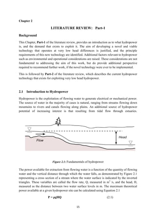 15
Chapter 2
LITERATURE REVIEW: Part-1
Background
This Chapter, Part-1 of the literature review, provides an introduction as to what hydropower
is, and the demand that exists to exploit it. The aim of developing a novel and viable
technology that operates at very low head differences is justified, and the principle
requirements of this new technology are identified. Additional factors relevant to hydropower
such as environmental and operational considerations are raised. These considerations are not
fundamental to addressing the aim of this work, but do provide additional perspective
required to recommend further work, if the novel technology were ever to be implemented.
This is followed by Part-2 of the literature review, which describes the current hydropower
technology that exists for exploiting very low head hydropower.
2.1 Introduction to Hydropower
Hydropower is the exploitation of flowing water to generate electrical or mechanical power.
The source of water in the majority of cases is natural, ranging from streams flowing down
mountains to rivers and canals flowing along plains. An additional source of hydropower
potential of increasing interest is that resulting from tidal flow through estuaries.
Figure 2.1: Fundamentals of hydropower
The power available for extraction from flowing water is a function of the quantity of flowing
water and the vertical distance through which the water falls, as demonstrated by Figure 2.1
representing a cross section of a stream where the water surface is indicated by the inverted
triangles. These variables are called the flow rate, Q, measured in m3
/s, and the head, H,
measured as the distance between two water surface levels in m. The maximum theoretical
power available at a given hydropower site can be calculated using Equation 2.1
P = ρgHQ (2.1)
 