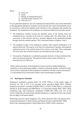 16
Where,
P = Power, W
H = Head,
ρ = Density of working fluid, kg/m3
g = Acceleration due to gravity, m/s2
Q = flow rate, m3
/s
For any potential hydropower site to be exploited, the head and flow rate must be determined
so that appropriate hydropower machinery can be selected. How much of the hydraulic power
be converted to useful power depends on the efficiency of the components that comprise the
installation. The components of an installation are commonly broken down into three groups:
 The hydropower machine converts the hydraulic power of the flowing water into
mechanical power, normally in the form of a rotating shaft. The effectiveness of this
conversion, or the hydraulic efficiency, primarily depends on the operational principle
through which the machine operates. This is discussed further in Chapters 3 and 4.
 The mechanical output of the hydropower machine often requires modification to be
utilized effectively. This may be in the form of a transmission or gearbox, delivering the
mechanical power to the machine being driven, known as the load. These components
will incur losses due to friction and have an associated mechanical efficiency.
 The majority of hydropower is exploited to generate electricity. In these installations the
load is an electrical generator. The generator and its control system will have an
associated electrical efficiency.
With a careful assessment of the hydropower resource and the available hydropower
machinery it can be determined whether a solution is technically feasible. It should be noted
however that a technically feasible hydropower installation will often only be constructed if
it is also deemed to be economically feasible, and environmentally acceptable.
2.2 Hydropower Potential
Hydropower installations generate about 17% (2700 TWh/yr.) of the world's supply of
electricity [4]. This is 97% of all renewable power generation (Bakis 2007). Globally,
hydropower potential is estimated at 40,000 TWh/yr. of which 14,400 TWh/yr. is technically
feasible for de-development and 8000TWh/yr. is economically feasible (WEC 2001). When
considering large scale hydropower installations (10MW-100's MW), only 33% of the
world’s technically and economically feasible hydropower is exploited, however this statistic
does not apply to all regions equally.
Whilst huge resources remain untapped in Asia, Africa and South Africa, the majority of the
economical hydropower in North America and Europe has been exploited (WEC 2004).
Much of the remaining potential is Small Hydro-Power (SHP), which is defined as
 