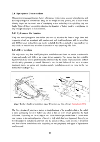 19
2.4 Hydropower Considerations
This section introduces the main factors which must be taken into account when planning and
building hydropower installations. They are all design and site specific, and as such do not
directly impact on the stated aim of developing a new technology for exploiting very low
heads. They will however assist in indicating the direction of further work to be conducted on
any concepts developed in this document.
2.4.1 Hydropower Site Location
Very low head hydropower sites below 5m head do not take the form of large dams and
reservoirs, which are associated with medium and high head installations with between 20m
and 2,000m head. Instead they are mostly installed directly on natural or man-made rivers
and canals, or on some rare occasions in estuaries or bays exploiting tidal flows.
2.4.1.1 River locations
The majority of very low head hydropower installations are found on natural or man-made
rivers and canals with little or no water storage capacity. This means that the available
hydropower at any time is predominantly determined by the natural river conditions, and not
the electricity generator personnel. Man-made sites include industrial sites such as water
treatment plants, navigation and irrigation canals. Installations on rivers come in the two
forms shown in Figure 2.3.
Figure 2.3: Low head river installation types: ‘Diversion’ and ‘Run-of-river’ (Kaltschmitt 2007)
The Diversion type hydropower station is situated outside of the actual riverbed at the end of
a canal connecting the river before and after a dam or weir, which generates the head
difference. Depending on the ecological and environmental protection laws, a certain flow
rate remains in the original portion of the river bed which has been bypassed. Run-of-river
type hydropower installations are built into the actual riverbed. Many layouts of Diversion
and Run-of-river installations exist depending on the geography and types of hydropower
machine used.
 