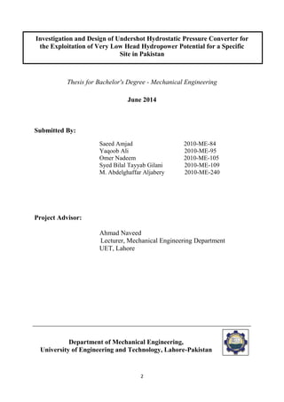 2
Investigation and Design of Undershot Hydrostatic Pressure Converter for
the Exploitation of Very Low Head Hydropower Potential for a Specific
Site in Pakistan
Thesis for Bachelor's Degree - Mechanical Engineering
June 2014
Submitted By:
Saeed Amjad 2010-ME-84
Yaqoob Ali 2010-ME-95
Omer Nadeem 2010-ME-105
Syed Bilal Tayyab Gilani 2010-ME-109
M. Abdelghaffar Aljabery 2010-ME-240
Project Advisor:
Ahmad Naveed
Lecturer, Mechanical Engineering Department
UET, Lahore
Department of Mechanical Engineering,
University of Engineering and Technology, Lahore-Pakistan
 