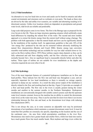 20
2.4.1.2 Tidal installations
An alternative to very low head sites on rivers and canals can be found in estuaries and other
coastal environments and structures such as wetlands or even ports. The heads at these sites
are driven by the tides and unlike river scenarios, are variable and alternating resulting in bi-
directional currents. Unlike river locations which are dependent on precipitation and ground
water levels, tidal levels are reliable and predictable.
Large scale tidal projects come in two forms. The first is the Barrage type as proposed for the
river Severn in the UK. These are large structures spanning estuaries which artificially create
head differences by impeding the natural flow of the water. The second and more modern
approach is to extract the kinetic energy from the current itself without using a barrage. The
problem with both approaches is that the natural heads and lows can be significantly altered
by the installation of the machine itself. An approximate guideline is that only 10% of the
‘raw energy flux’ produced by the tide can be extracted without adversely modifying the
natural flow characteristics (Bryden and Couch 2006). Kinetic energy type converters
resemble wind turbine technology and are available for very low tidal variation down to 1m,
such as the Davis turbine (Davis 1997).These turbines require deep channels so they can be
fully submersed and safe from shipping traffic, and the flow velocities need to be high,
normally beyond 3m/s. Also no significant head is measurable directly before and after the
turbine. These types of turbine are not suitable for river installations as the depths and
velocities required do not exist often if at all.
2.4.2 Site hydrology
Two of the most important features of a potential hydropower installation are its flow and
head profiles. These indicate how the flow rate and head vary throughout a year, and are
especially important for low head installations as there is normally no storage capacity
upstream to damp out any variation. As a result the daily power output of the installation is
directly related to the flow and resulting head on that day. Figure 2.4 provides an example of
a flow and head profile. The flow rate in the rivers is usually greatest during the winter
months and smallest in the summer months, in the Northern Hemisphere. Hydropower
installations are conventionally designed with suitable control systems such that the upstream
water level remains constant, however the machine has no ability to control the downstream
water level, as the water runs away. Thus it can be seen that for most rivers there is an inverse
relationship between the flow rate and head, as the downstream level drops with reducing
flow (Kaltschmitt 2007).
This is not always the case, as in some scenarios an adjustable weir may be positioned
downstream of an installation which maintains a constant downstream water level. It must be
noted that flow profiles are extremely site specific, depending on the location and the size of
the catchment area - the area from which precipitation contributes to the river flow.
Mountainous sites tend to have greater heads and smaller flows, whilst low-land sites tend to
have much greater flows but much smaller heads. Most medium and large rivers within the
 