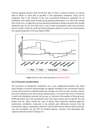21
UK have gauging stations which record flow data. As there is annual variation, it is always
ideal to obtain as much data as possible so that appropriate installation sizing can be
conducted. This is the selection of the most economical hydropower machinery for an
installation, and usually tends towards giving optimum performance at or above the average
flow of the river, as opposed to giving optimum performance during maximum flow present
during the year. In very low head cases, it can in some circumstances make more economic
sense to install a relatively small and cheap hydropower plant if it can be run at full capacity
for a greater proportion of the year (Bacon 2004).
Figure 2.4: River flow and head profiles (Kaltschmitt 2007)
2.4.3 Economic considerations
The economics of hydropower installations are a very complicated discipline into which
many decades of research and knowledge are applied. Included in the conventional analysis
of costs and revenues are detailed trends and estimates over time in costs, revenues, interest
rates, flow duration curves and even government policy. At its most basic level, if electricity
is sold to the distribution network, the revenue is a function of the number of Kilowatt hours
(kWh) generated. The costs encountered come from many sources and are specific for each
project and site. These include the costs of design, land acquisition, planning approval,
construction, installation, connection to the national grid, abstraction licenses from the
Environment Agency, maintenance and more. General observations made are that the specific
cost, the investment cost per kW of installed capacity, increases with decreasing flow
capacity and head as shown in Figure 2.5.
 