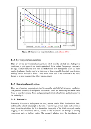 22
Figure 2.5: Hydropower project installation costs (Bacon 2004)
2.4.4 Environmental considerations
There are several environmental considerations which must be satisfied for a hydropower
installation to gain approval and remain operational. These include fish passage, changes in
ecology, sediment transport, river bank and bed erosion, river management issues and water
quality. In all cases the aim must be to alter these as little as possible from their natural states,
although can be difficult to define. These issues either have to be addressed in the initial
design, or in some cases rectified following assessment.
2.4.5 Operational considerations
There are at least two important criteria which must be satisfied if a hydropower installation
that generates electricity is to operate successfully. These are addressing the debris often
found in natural river/canal flows, and generating electricity of sufficient quality to export to
the national grid.
2.4.5.1 Trash racks
Practically all forms of hydropower machinery cannot handle debris in river/canal flow.
Debris can be natural, for example in the form of weed or logs, or man-made, such as litter or
larger items discarded into the river. Depending on the size of the debris, the result can be
clogging of the installation intakes, seizure of the machinery, or damage to rotating
components such as turbine blades. The standard solution since the introduction of
 
