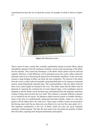 23
waterwheels has been the use of raked bar screens, an example of which is shown in figure-
2.7.
Figure 2.8: Raked bar screen
These consist of many vertical bars, normally equidistantly spaced at around 20mm, placed
immediately upstream from the machinery creating a screen to prevent passage of the debris
into the machine. This system has drawbacks, as the debris which collects must be removed
regularly otherwise a head difference will be generated across the screen, either raising the
upstream water level or decreasing the head across the hydraulic machinery. In the worst case
scenario a large buildup of debris can block the inlet completely. The removal of the debris
from the screen is either achieved manually using hand-held rakes or by expensive automated
systems using hydraulically operated rakes. The second problem is that any debris removed
from rivers cannot legally be returned to the river. This either means that the debris must be
disposed of, requiring the continual hire of waste disposal skips, or the installation must be
designed so that the debris can be diverted away and bypassed from the hydraulic machinery
without it being removed from the river itself. This solution is normally difficult in practice
as it is limited by the site layout. An alternative debris removal system is available whereby a
mesh, in the form of a predominantly submersed horizontal cylinder, rotates at a very slow
speed to lift the debris above the water level. These types of debris screens are powered by
the flowing water itself, but are often only cost effective for very low flow rates under 1m3
/s .
The important consideration is the size of debris which can enter any given hydraulic
machinery without damage. The finer the rack needs to be, the greater the quantity of debris
that will collect, requiring more frequent maintenance and expense.
 