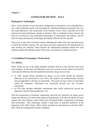 26
Chapter 3
LITERATURE REVIEW: Part-2
Hydropower Technologies
Part-1 of the literature review provided a background of hydropower, and concluded that a
new viable technology needs to be developed for exploiting hydropower potential with very
low head differences. This second part of the literature review, Part-2, describes all of the
relevant low head technologies already in existence. This is conducted in three sections; the
first two covering the long established technologies of waterwheels and turbines, and the
third covering contemporary technologies developed within the last few decades.
The review is only from a technical context, indicating the heads, flow rates and efficiencies
at which the machines operate. The operational principles proposed by the manufacturers of
each machine are indicated. These describe the fundamental principles behind how each
machine exploits the hydraulic power of the water, converting it to mechanical power.
3.1 Established Technologies: Waterwheels
3.1.1 History
Water wheels are one of the oldest hydraulic machines known to man and have been used
since antiquity. At that time, the efficiencies were low as most of water wheels were built of
wood and, the difference between potential and kinetic energy was not clear.
 In 1704, Antoine Parent published his theory on jets which limited the hydraulic
efficiency of all waterwheels to just 14.8%. His analysis was mathematically incorrect
and not applicable to all types of waterwheel. The result was that a form of waterwheel
called the ‘undershot’ waterwheel was incorrectly favored over the ‘overshot’
waterwheel.
 In 1756, John Smeaton published experimental data which conclusively proved the
opposite to Antoine Parent publication. [6].
With the advancement of hydraulic engineering, and with new materials, the shape, power
output and efficiency of water wheels improved significantly. Even after the advent of steam
engines and water turbines, water wheels were developed further, in particular in Germany
and Switzerland. This technology reached a high point of technical perfection at the
beginning of the 20th Century. Water wheels remained in wide spread use until the 1950’s
after which they disappeared virtually completely.
 
