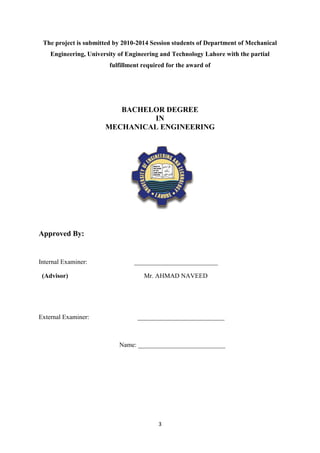 3
The project is submitted by 2010-2014 Session students of Department of Mechanical
Engineering, University of Engineering and Technology Lahore with the partial
fulfillment required for the award of
BACHELOR DEGREE
IN
MECHANICAL ENGINEERING
Approved By:
Internal Examiner: __________________________
(Advisor) Mr. AHMAD NAVEED
External Examiner: ___________________________
Name: ___________________________
 