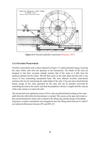 30
Figure-3.4: Poncelet undershot waterwheel (Poncelet, 1827)
3.1.4 Overshot Waterwheels
Overshot waterwheels such as those depicted in Figure 3.5 exploit potential energy, lowering
the water within cells from the upstream to the downstream. The blades of the cells are
designed so that their curvature initially matches that of the water as it falls from the
upstream channel into the wheel. The fall that occurs as the water drops into the cells is one
source of loss, constituting unexploited head. The most efficient overshot waterwheels
minimize this loss by minimizing the radial depth of the cells. It has also been found that the
kinetic energy of the water generated by the entry fall can be partially recovered by
controlling the load on the wheel, such that the peripheral velocity is roughly half the velocity
of the water stream as it enters the cells.
The second and most significant source of loss is the unexploited head resulting as the water
spills from the cells before the downstream is reached. This occurs as the open cells rotate as
they retreat beneath the wheel, and is related to the filling ratio and the design of the blades.
In practice, overshot waterwheels were designed to have the filling ratios between 0.3 and 0.5
and achieved efficiencies between 65% and 89% [7]
 