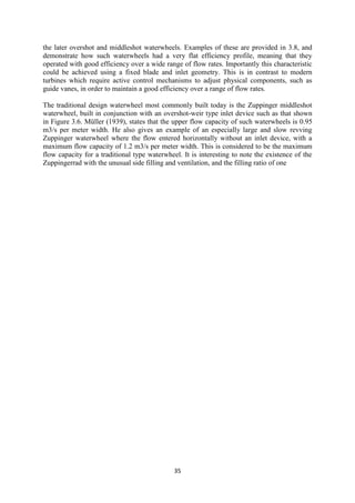 35
the later overshot and middleshot waterwheels. Examples of these are provided in 3.8, and
demonstrate how such waterwheels had a very flat efficiency profile, meaning that they
operated with good efficiency over a wide range of flow rates. Importantly this characteristic
could be achieved using a fixed blade and inlet geometry. This is in contrast to modern
turbines which require active control mechanisms to adjust physical components, such as
guide vanes, in order to maintain a good efficiency over a range of flow rates.
The traditional design waterwheel most commonly built today is the Zuppinger middleshot
waterwheel, built in conjunction with an overshot-weir type inlet device such as that shown
in Figure 3.6. Müller (1939), states that the upper flow capacity of such waterwheels is 0.95
m3/s per meter width. He also gives an example of an especially large and slow revving
Zuppinger waterwheel where the flow entered horizontally without an inlet device, with a
maximum flow capacity of 1.2 m3/s per meter width. This is considered to be the maximum
flow capacity for a traditional type waterwheel. It is interesting to note the existence of the
Zuppingerrad with the unusual side filling and ventilation, and the filling ratio of one
 