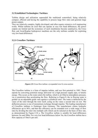36
3.2 Established Technologies: Turbines
Turbine design and utilization superseded the traditional waterwheel, being relatively
compact, efficient and having the capability to process large flow rates and generate large
power outputs.
They are relatively complex, highly developed, and often require extensive civil engineering
works. Whilst turbines do exist that can operate at very low head differences, the power
outputs are limited and the economics of such installations become unattractive, the Cross
flow and Axial/Kaplan hydropower machines are the only turbines suitable for exploiting
very low head differences.
3.2.1 Crossflow Turbines
Figure-3.9: Cross flow turbine: a) expanded view b) cross-section
The Crossflow turbine is a form of impulse turbine, and was first patented in 1903. These
operate by converting potential energy delivered via a high pressure supply pipe, to kinetic
energy. This occurs as the water enters the turbine, which is air filled at atmospheric pressure,
via a constriction thus accelerating the flow. Referring to Figure-9, the in flowing water is
guided via an adjustable guide vane against a cylindrical rotor. The water is deflected by the
vanes of the rotor through the rotor itself, acting on the vanes a second time on exit. The
deflection process is one of momentum exchange through impulse. The leading manufacturer
of Crossflow turbines is Ossberger from Germany. The manufacturer claims hydraulic
efficiencies up to 86%, and that this efficiency can be extended over a wide range of flow
rates by dividing the rotor into multiple cells which can be selected on the basis of flow rate,
as demonstrated by Figure-3.10 a. The Crossflow turbine is suitable for head differences
between 2m and 200m. For very low head differences below 5m, the Crossflow turbine has a
flow capacity of 10m3/s per unit.
 