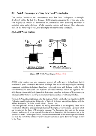 39
3.3 Part-2 Contemporary Very Low Head Technologies
This section introduces the contemporary very low head hydropower technologies
developed within the last few decades. Difficulties in conducting this review arise as the
vast majority of sources of information are commercial, only publishing favorable or
optimistic data and predictions. Whilst magazine articles and internet blogs discussing
most of the technologies exist, they do not present independently varied data.
3.3.1 AUR Water Engines:
Figure 3.12: A.U.R. Water Engine (Wilson 1984)
A.U.R. water engines are also marvelous concept of hydro power technologies but its
utilization is just a theoretical perception. Although four model tests regarding its efficiency
curves and installation techniques have been performed along with deduced results for full
scale models have been done. The hydraulic efficiency obtained was in the region of 50 –
60%. But on commercial basis theoretical description regarding its design, efficiency aspects,
enhancement for features and proper installation techniques had never been published.
The A.U.R. Water Engine (named after the inventor, Alister Ure Reid), was patented in 1975.
Following model testing at the University of Salford, its design was published along with the
Salford Transverse Oscillator, which follows (Wilson 1984).
The basic principle which is behind its driving mechanism is the buoyancy force. In its
construction it has two gates connected alternately facing to downstream and Upstream which
are operated on the basis of hydrostatic pressure. The buoyancy force acts on the central
chamber and moves it in the upward direction which also moves the float connected to the
hydraulic RAMs .The buoyancy force reduces as the chamber moves in the upward direction
and then the next stroke is the downward stroke which moves down due to the weight exerted
by the float.
 